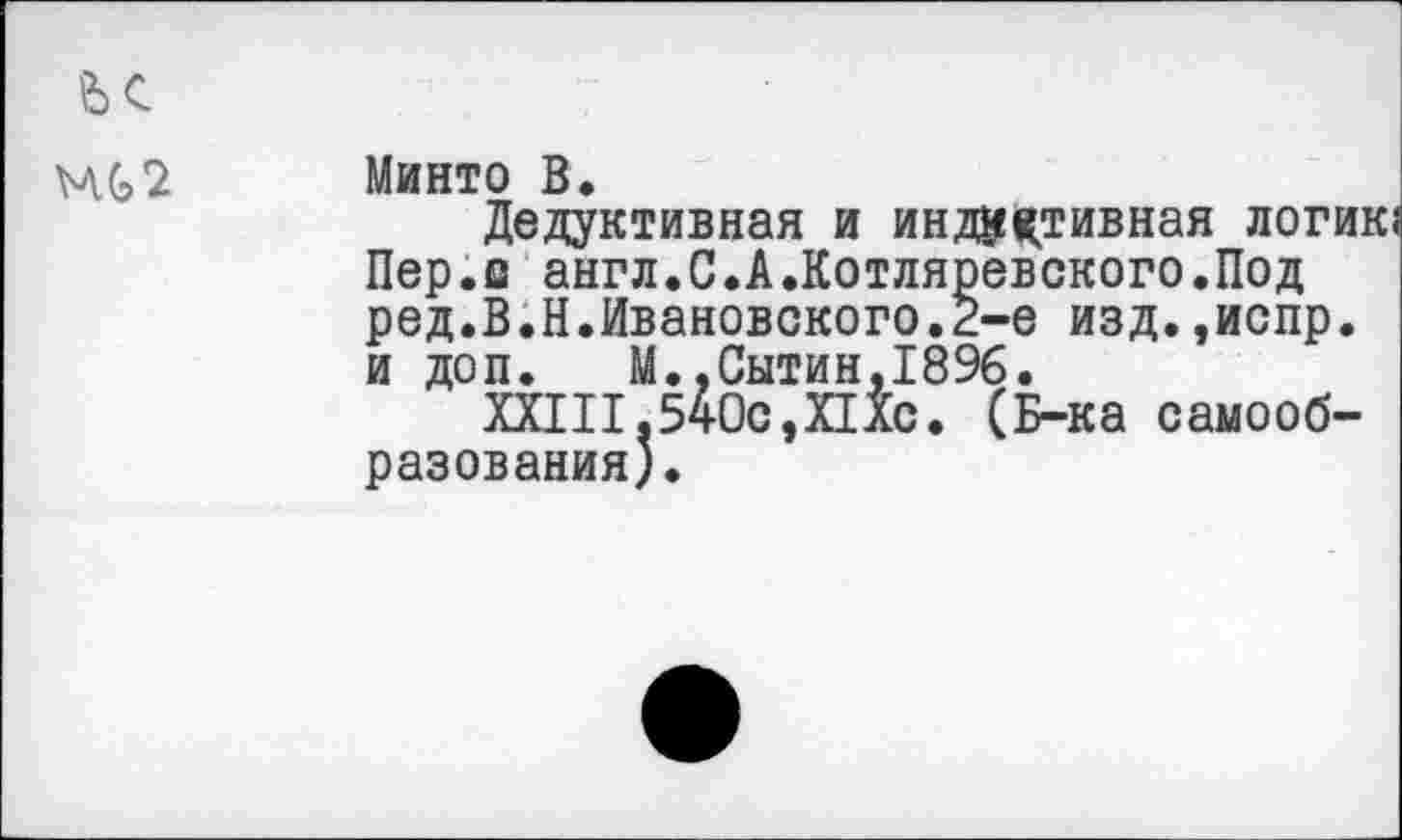 ﻿МС2
Минто В.
Дедуктивная и индуктивная логи] Пер.о англ.С.А.Котляревского.Под ред.В.Н.Ивановского.2-е изд.,испр. и доп. М..Сытин,1896.
XXIII,540с,ПХс. (Б-ка самообразования).